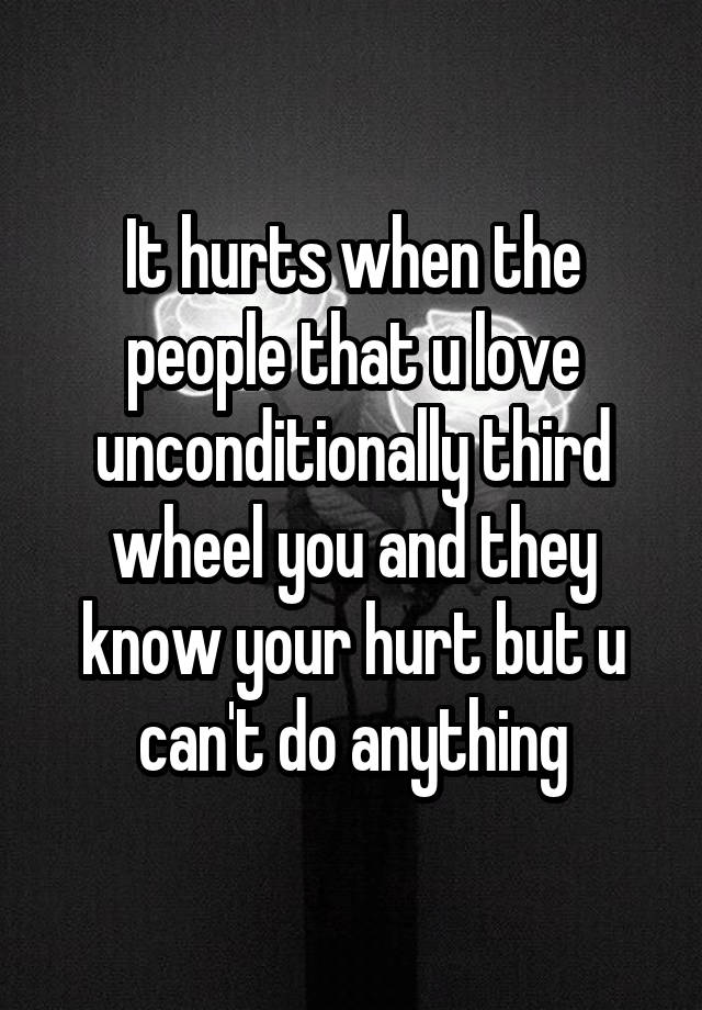 It hurts when the people that u love unconditionally third wheel you and they know your hurt but u can't do anything