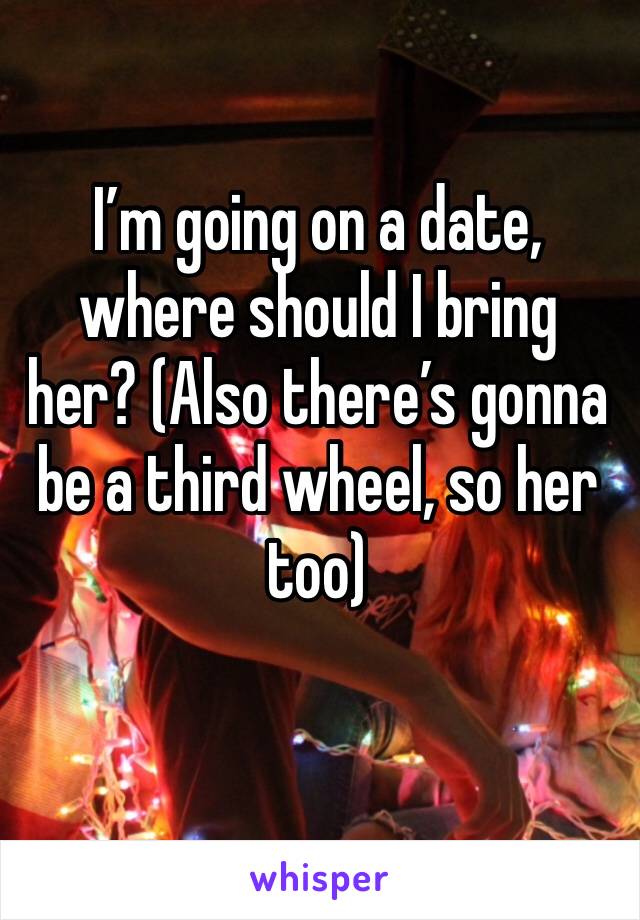 I’m going on a date, where should I bring her? (Also there’s gonna be a third wheel, so her too)