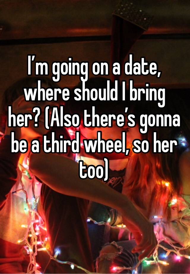 I’m going on a date, where should I bring her? (Also there’s gonna be a third wheel, so her too)