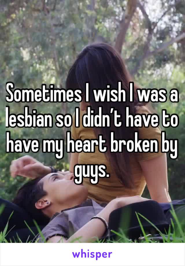 Sometimes I wish I was a lesbian so I didn’t have to have my heart broken by guys.