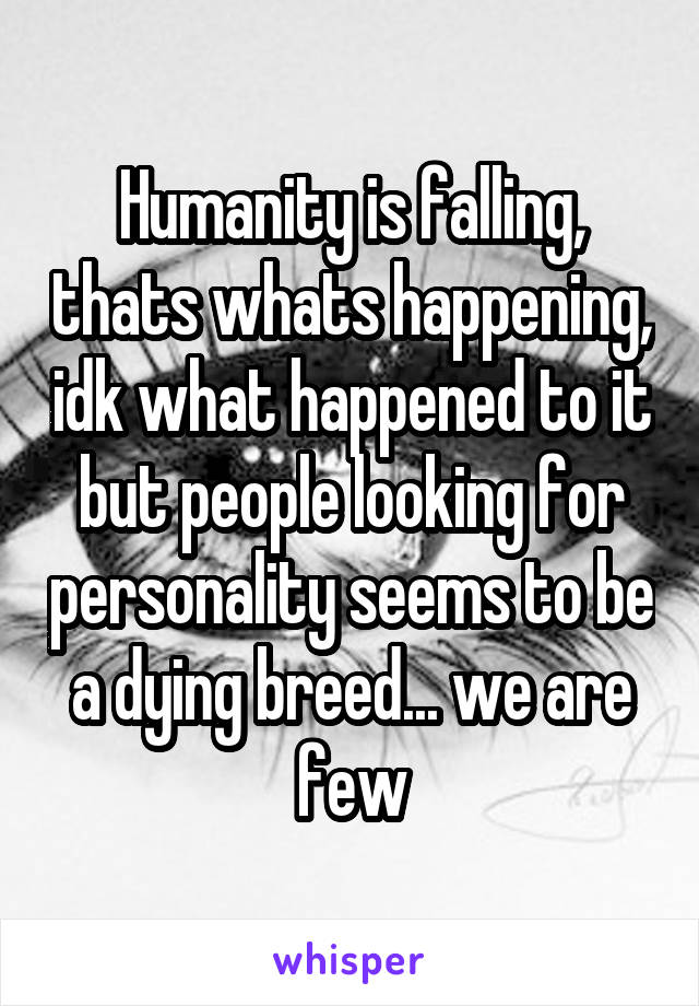 Humanity is falling, thats whats happening, idk what happened to it but people looking for personality seems to be a dying breed... we are few