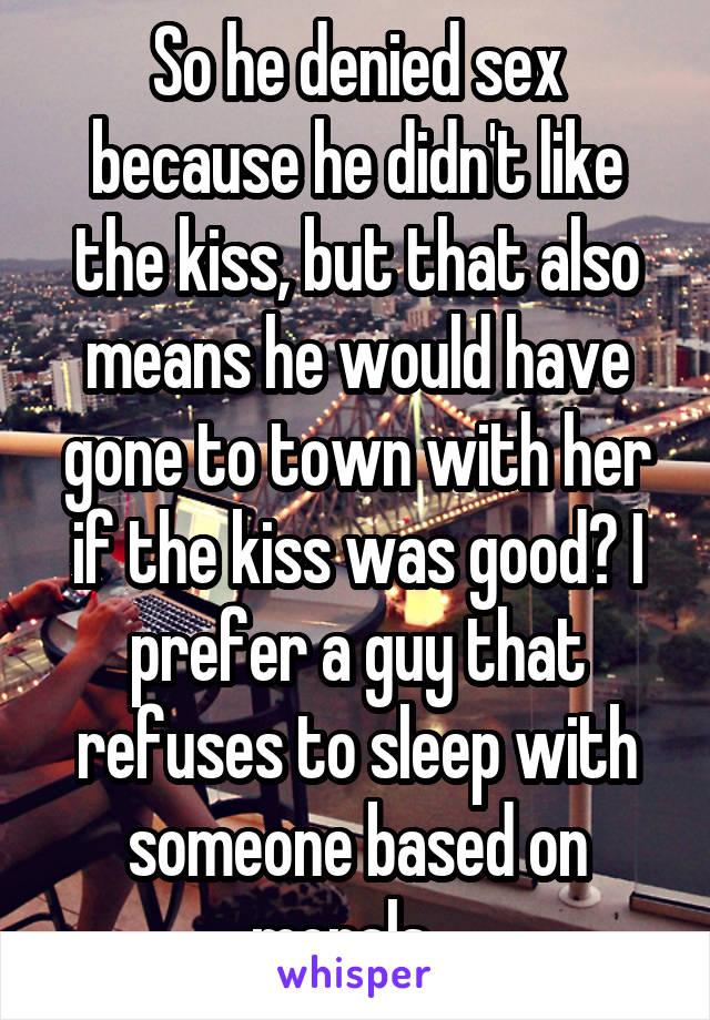 So he denied sex because he didn't like the kiss, but that also means he would have gone to town with her if the kiss was good? I prefer a guy that refuses to sleep with someone based on morals...