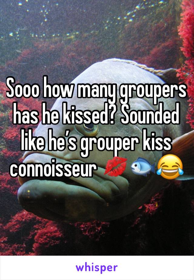 Sooo how many groupers has he kissed? Sounded like he’s grouper kiss connoisseur 💋🐟😂