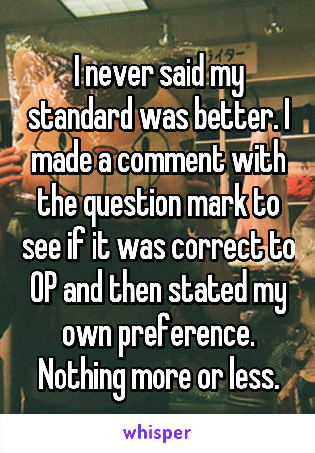 I never said my standard was better. I made a comment with the question mark to see if it was correct to OP and then stated my own preference. Nothing more or less.