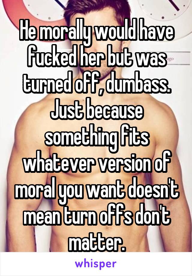 He morally would have fucked her but was turned off, dumbass. Just because something fits whatever version of moral you want doesn't mean turn offs don't matter.