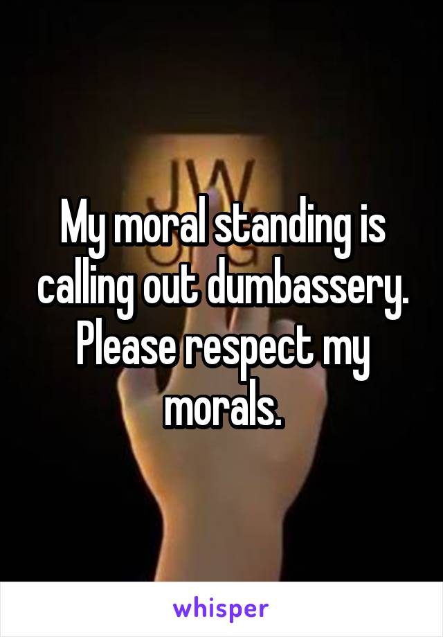 My moral standing is calling out dumbassery. Please respect my morals.