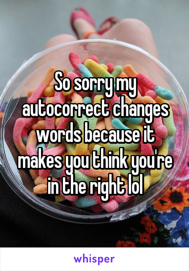 So sorry my autocorrect changes words because it makes you think you're in the right lol