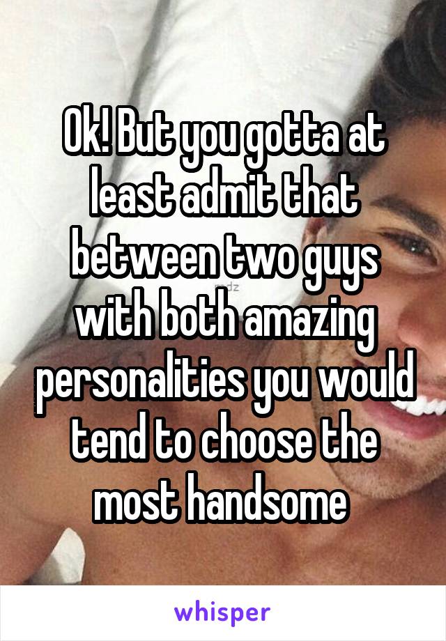 Ok! But you gotta at least admit that between two guys with both amazing personalities you would tend to choose the most handsome 