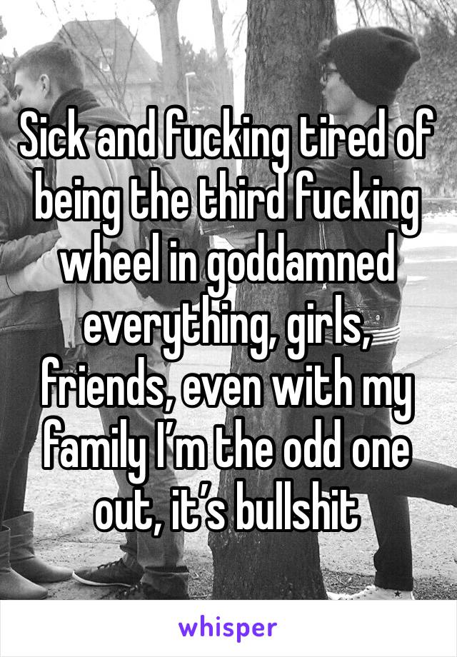 Sick and fucking tired of being the third fucking wheel in goddamned everything, girls, friends, even with my family I’m the odd one out, it’s bullshit