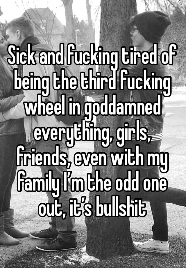 Sick and fucking tired of being the third fucking wheel in goddamned everything, girls, friends, even with my family I’m the odd one out, it’s bullshit