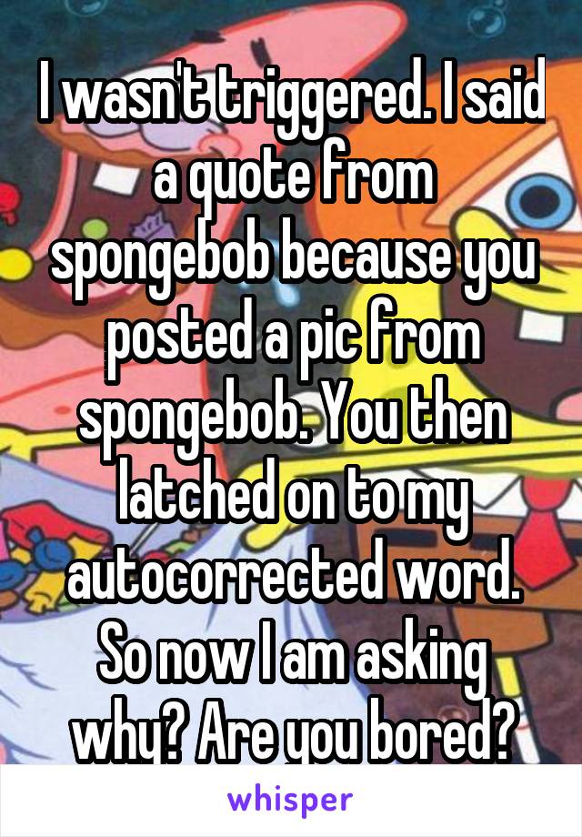 I wasn't triggered. I said a quote from spongebob because you posted a pic from spongebob. You then latched on to my autocorrected word. So now I am asking why? Are you bored?