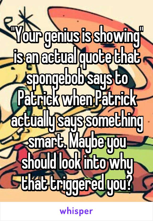 "Your genius is showing" is an actual quote that spongebob says to Patrick when Patrick actually says something smart. Maybe you should look into why that triggered you?