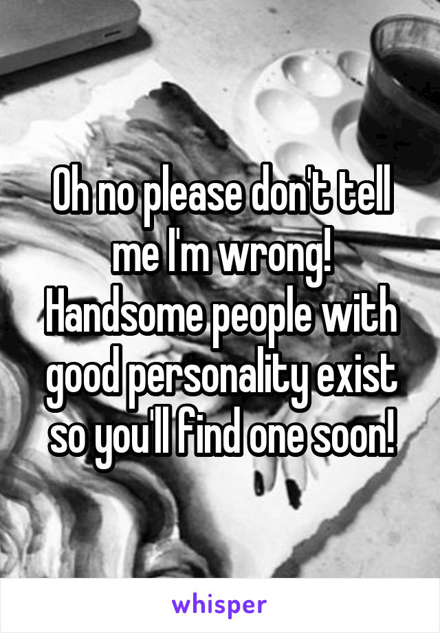 Oh no please don't tell me I'm wrong! Handsome people with good personality exist so you'll find one soon!