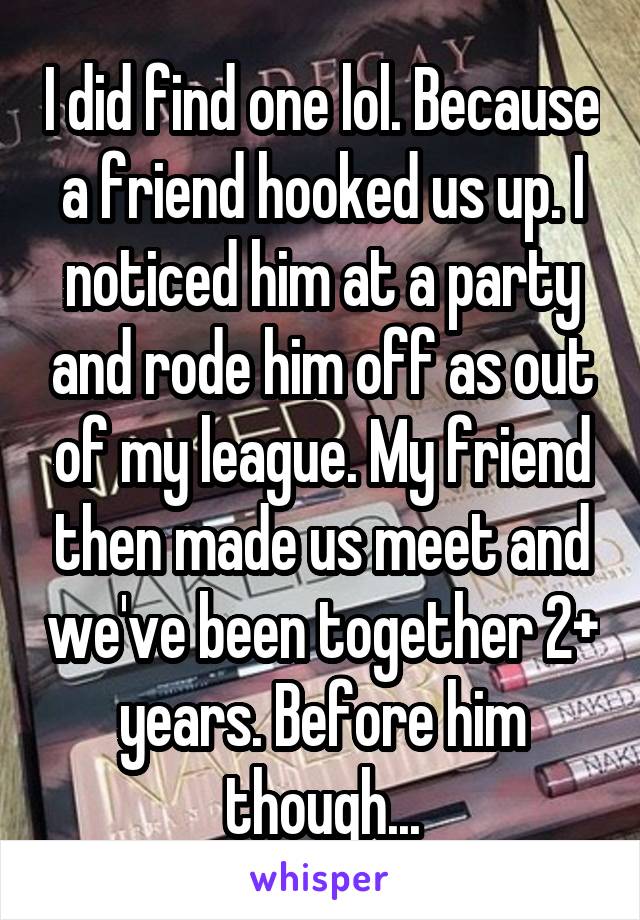 I did find one lol. Because a friend hooked us up. I noticed him at a party and rode him off as out of my league. My friend then made us meet and we've been together 2+ years. Before him though...