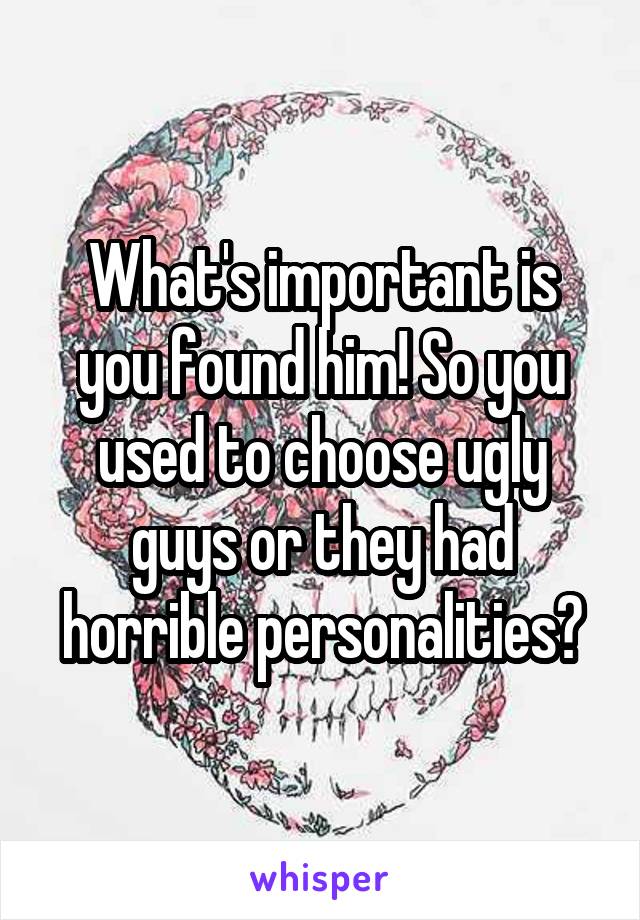 What's important is you found him! So you used to choose ugly guys or they had horrible personalities?