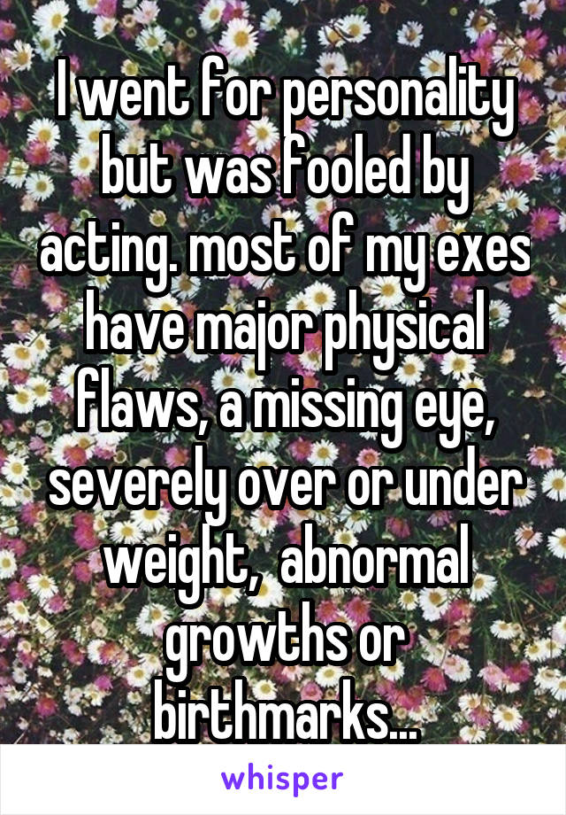 I went for personality but was fooled by acting. most of my exes have major physical flaws, a missing eye, severely over or under weight,  abnormal growths or birthmarks...