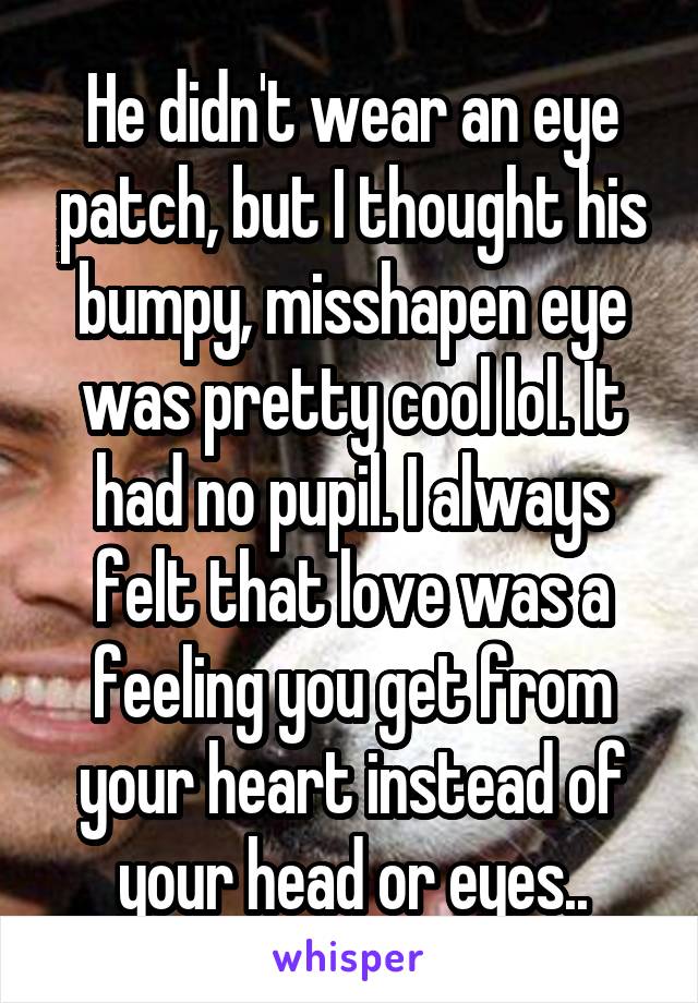 He didn't wear an eye patch, but I thought his bumpy, misshapen eye was pretty cool lol. It had no pupil. I always felt that love was a feeling you get from your heart instead of your head or eyes..