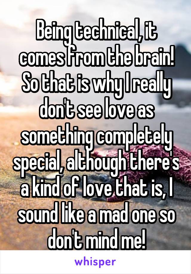 Being technical, it comes from the brain! So that is why I really don't see love as something completely special, although there's a kind of love that is, I sound like a mad one so don't mind me!