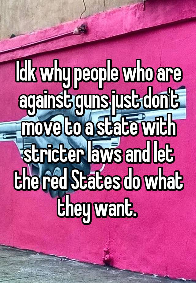 Idk why people who are against guns just don't move to a state with stricter laws and let the red States do what they want. 