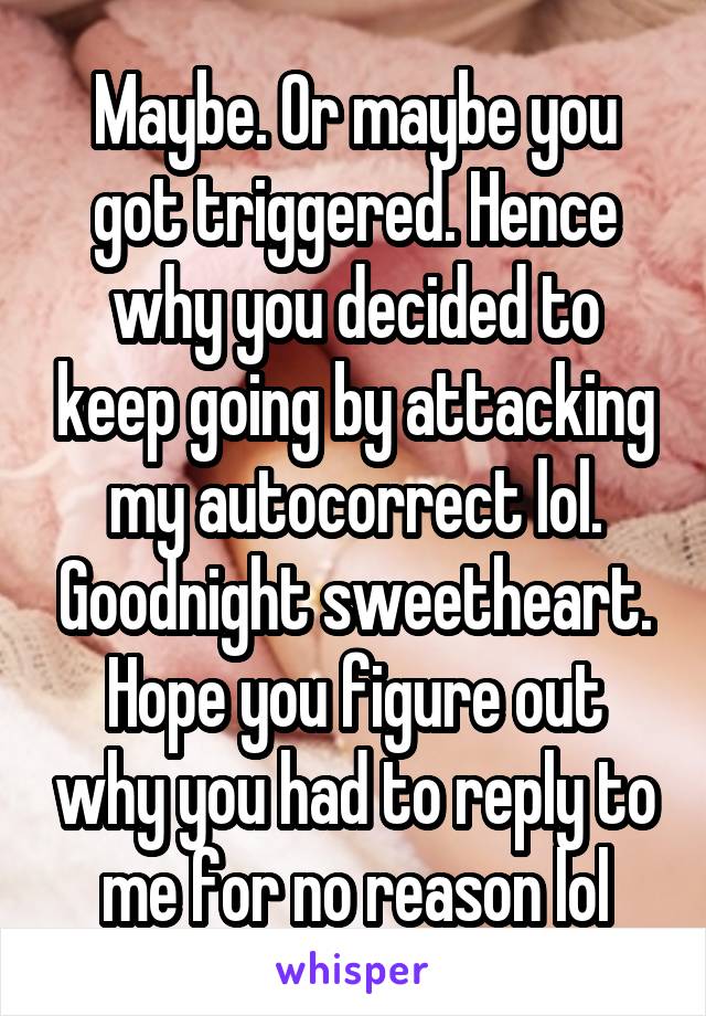 Maybe. Or maybe you got triggered. Hence why you decided to keep going by attacking my autocorrect lol. Goodnight sweetheart. Hope you figure out why you had to reply to me for no reason lol