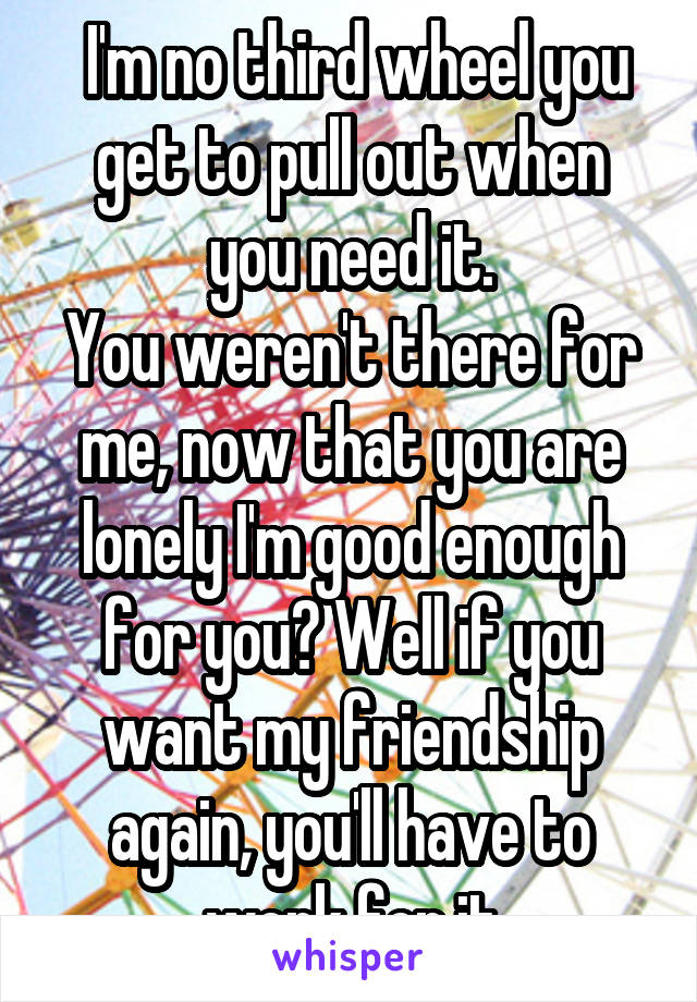  I'm no third wheel you get to pull out when you need it.
You weren't there for me, now that you are lonely I'm good enough for you? Well if you want my friendship again, you'll have to work for it