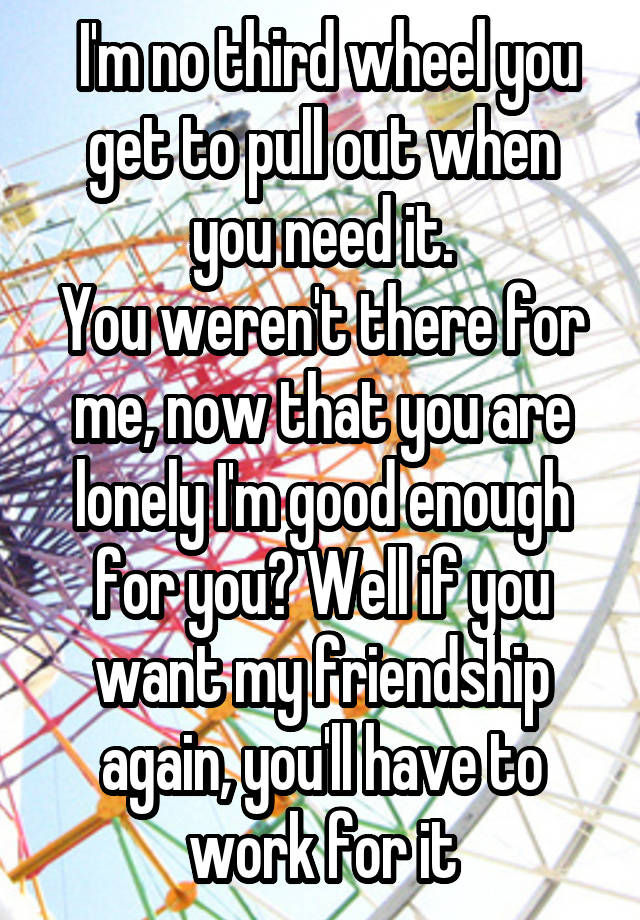  I'm no third wheel you get to pull out when you need it.
You weren't there for me, now that you are lonely I'm good enough for you? Well if you want my friendship again, you'll have to work for it