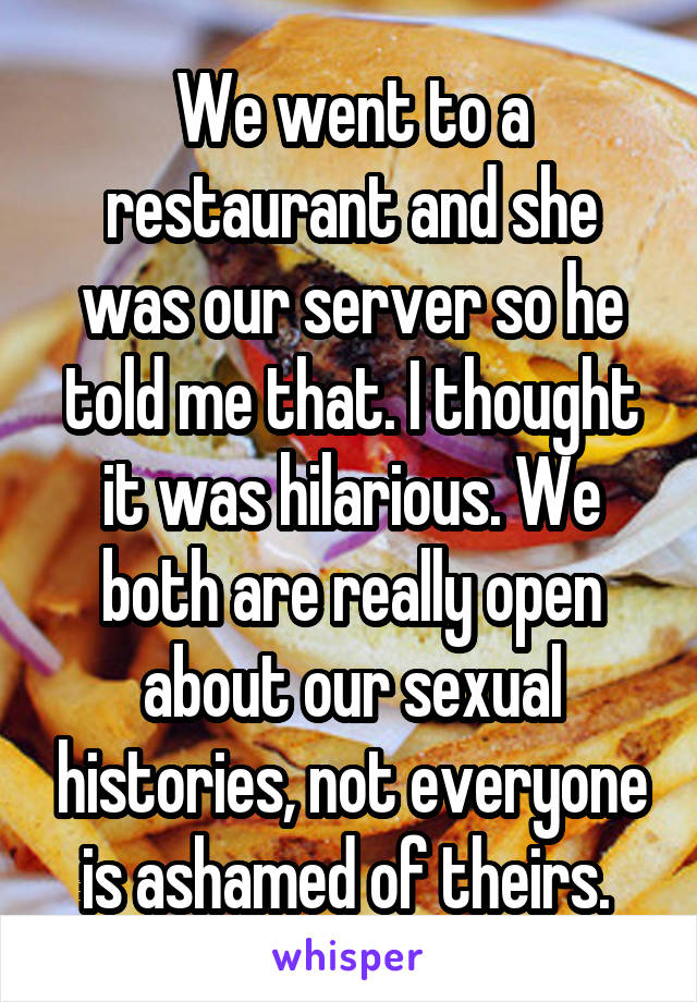 We went to a restaurant and she was our server so he told me that. I thought it was hilarious. We both are really open about our sexual histories, not everyone is ashamed of theirs. 