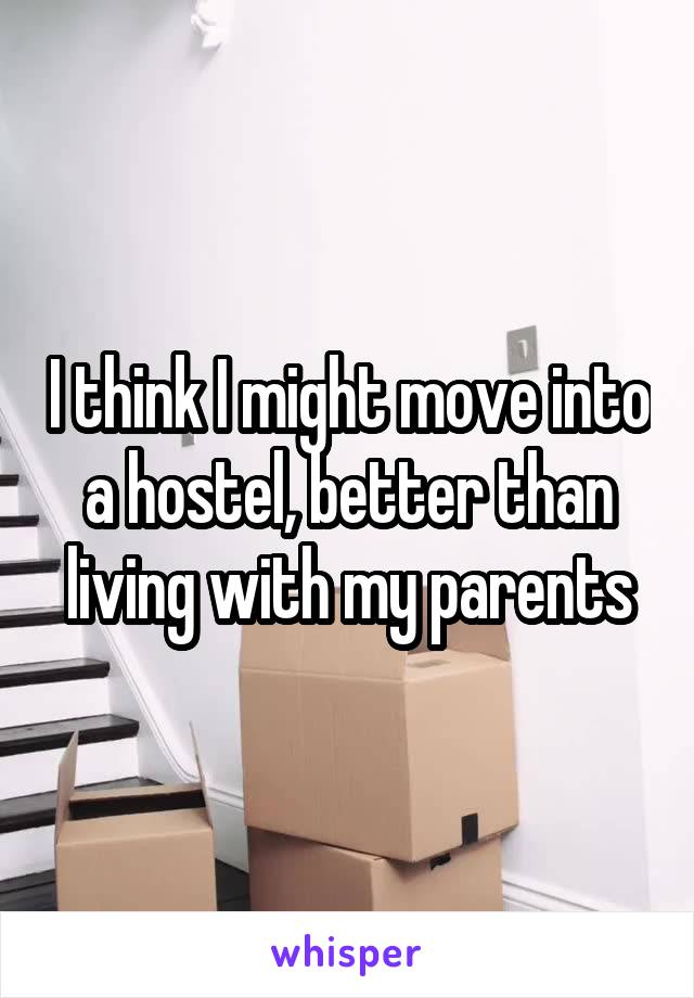 I think I might move into a hostel, better than living with my parents