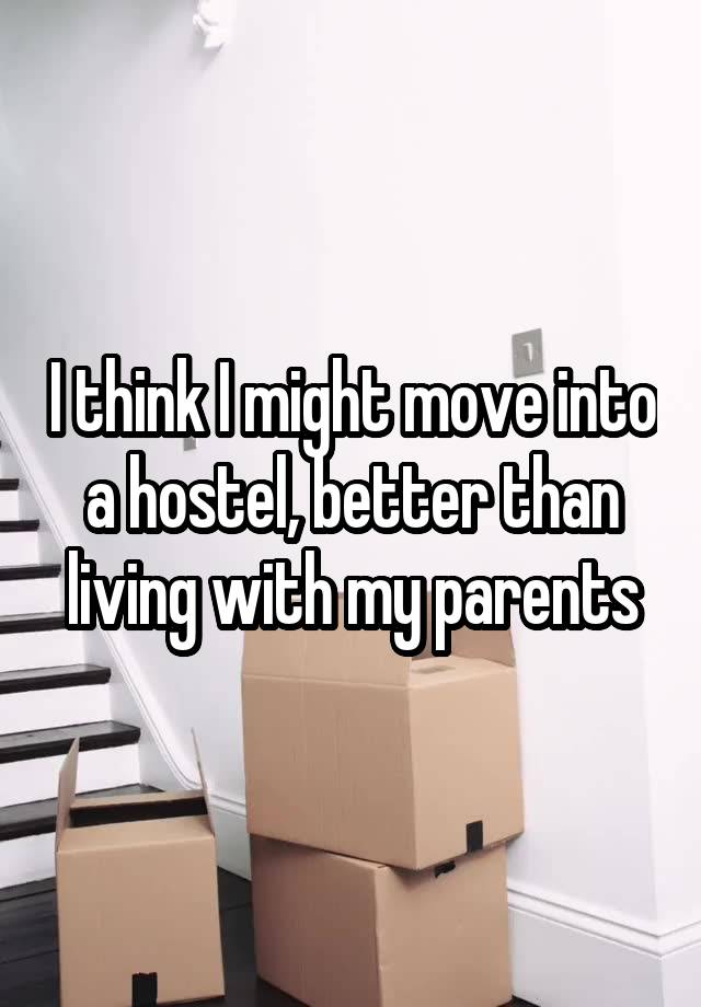 I think I might move into a hostel, better than living with my parents