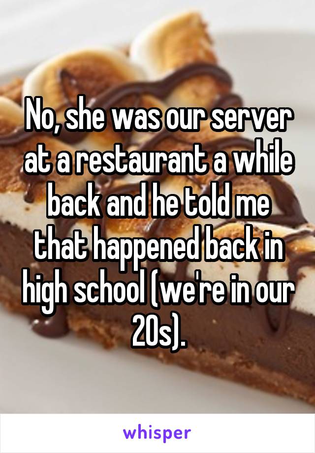 No, she was our server at a restaurant a while back and he told me that happened back in high school (we're in our 20s).