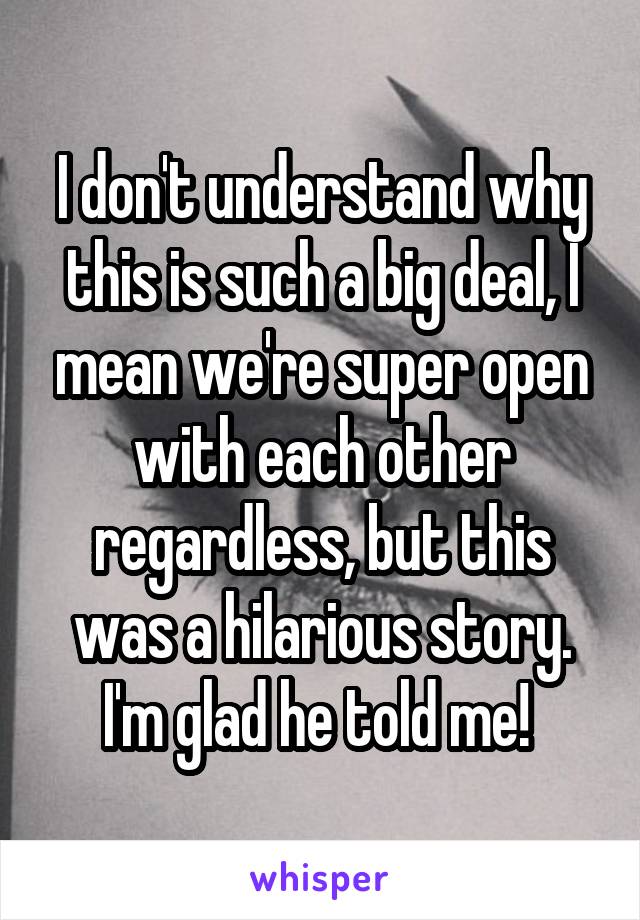 I don't understand why this is such a big deal, I mean we're super open with each other regardless, but this was a hilarious story. I'm glad he told me! 