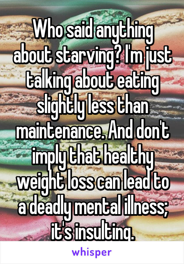 Who said anything about starving? I'm just talking about eating slightly less than maintenance. And don't imply that healthy weight loss can lead to a deadly mental illness; it's insulting.