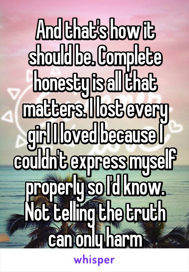 And that's how it should be. Complete honesty is all that matters. I lost every girl I loved because I couldn't express myself properly so I'd know. Not telling the truth can only harm