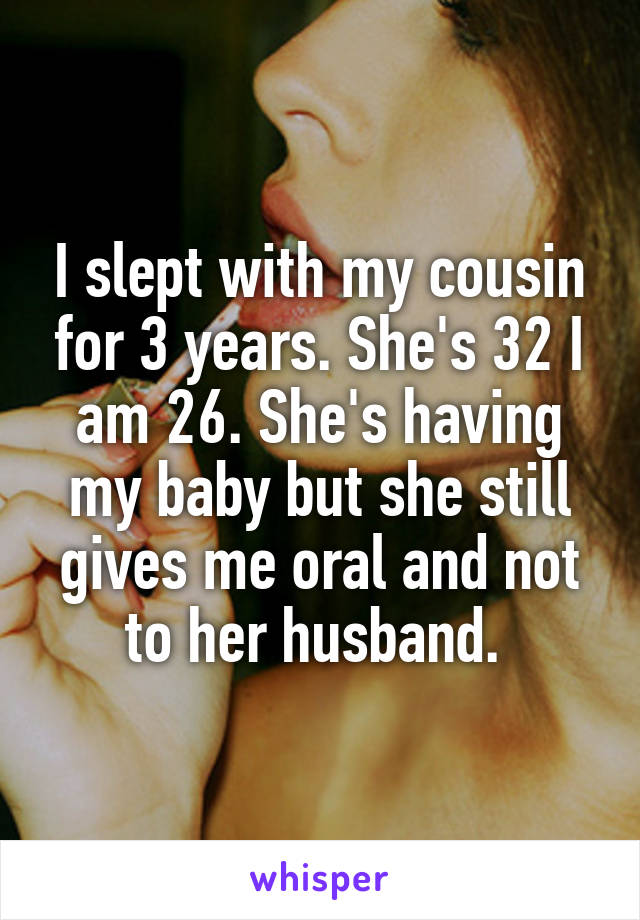 I slept with my cousin for 3 years. She's 32 I am 26. She's having my baby but she still gives me oral and not to her husband. 