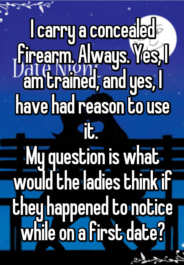 I carry a concealed firearm. Always. Yes, I am trained, and yes, I have had reason to use it. 
My question is what would the ladies think if they happened to notice while on a first date?