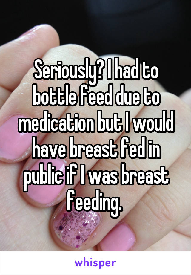 Seriously? I had to bottle feed due to medication but I would have breast fed in public if I was breast feeding. 