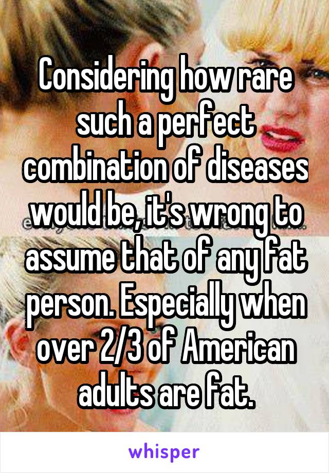 Considering how rare such a perfect combination of diseases would be, it's wrong to assume that of any fat person. Especially when over 2/3 of American adults are fat.