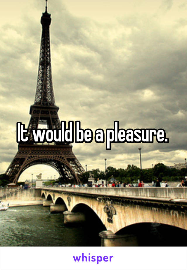It would be a pleasure. 