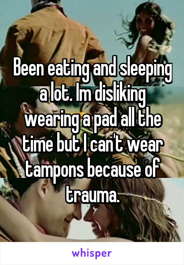 Been eating and sleeping a lot. Im disliking wearing a pad all the time but I can't wear tampons because of trauma.