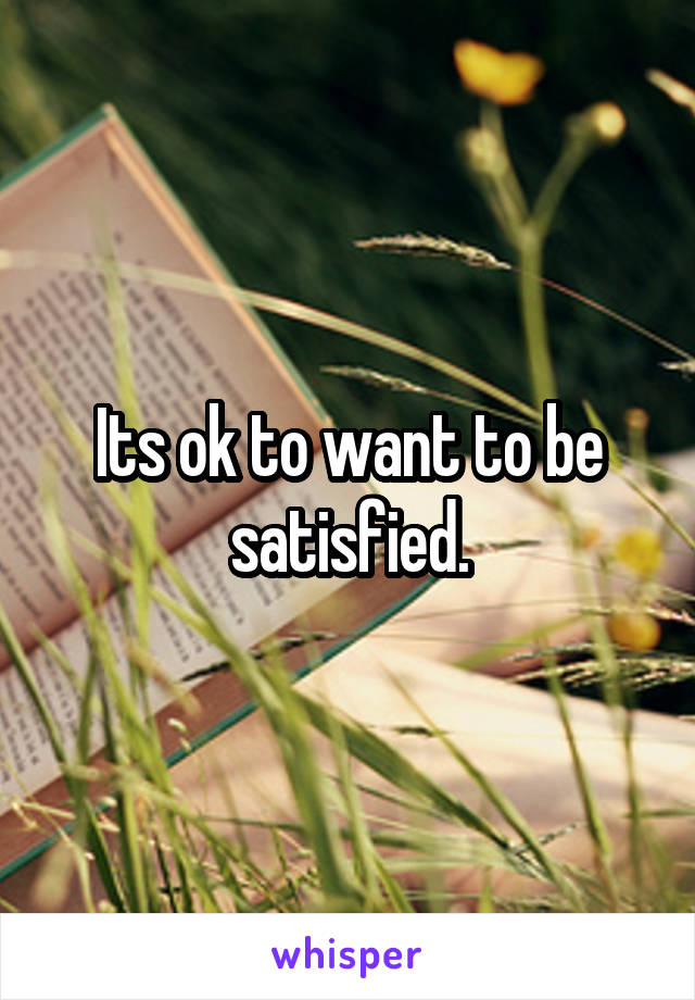 Its ok to want to be satisfied.