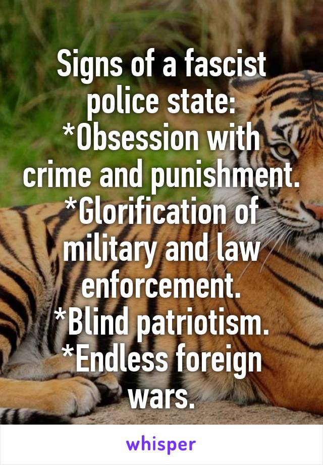 Signs of a fascist police state:
*Obsession with crime and punishment.
*Glorification of military and law enforcement.
*Blind patriotism.
*Endless foreign wars.