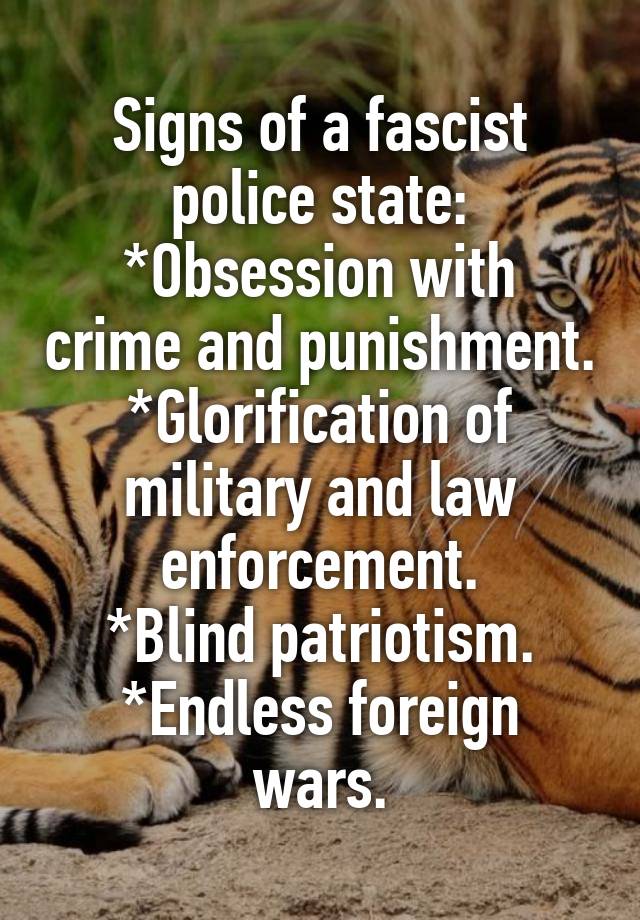 Signs of a fascist police state:
*Obsession with crime and punishment.
*Glorification of military and law enforcement.
*Blind patriotism.
*Endless foreign wars.