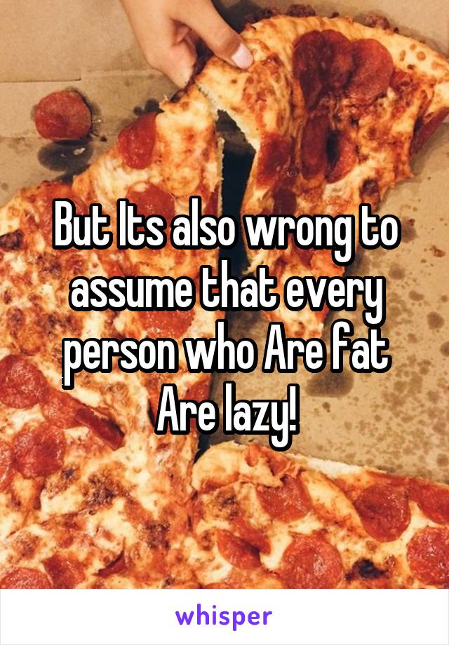 But Its also wrong to assume that every person who Are fat Are lazy!