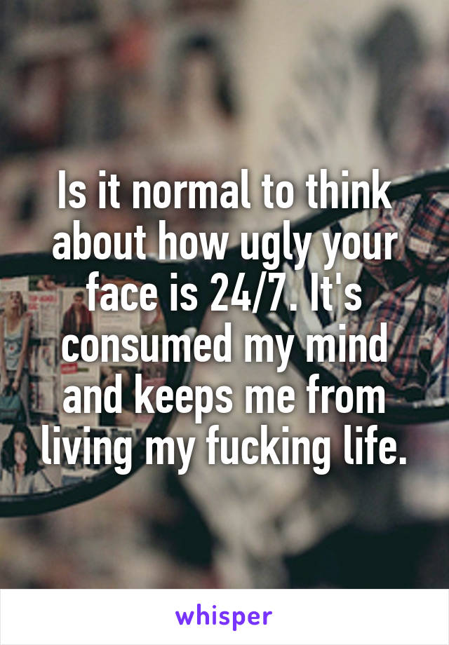 Is it normal to think about how ugly your face is 24/7. It's consumed my mind and keeps me from living my fucking life.