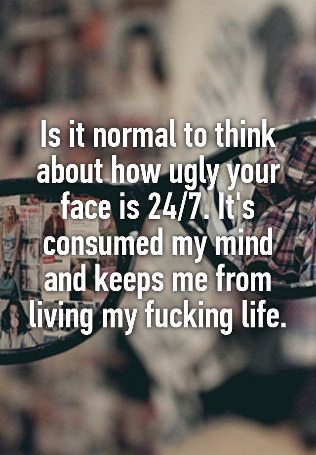 Is it normal to think about how ugly your face is 24/7. It's consumed my mind and keeps me from living my fucking life.