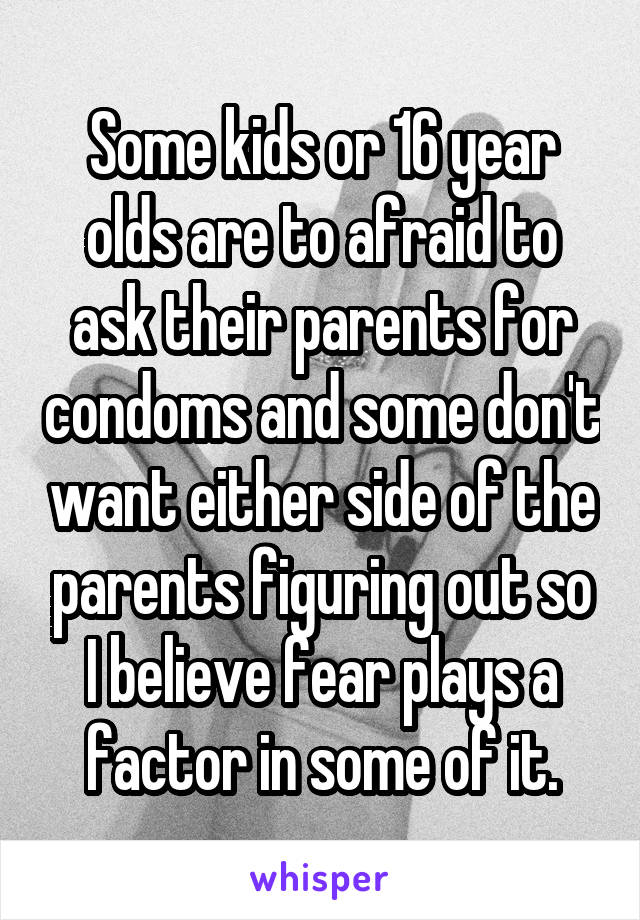 Some kids or 16 year olds are to afraid to ask their parents for condoms and some don't want either side of the parents figuring out so I believe fear plays a factor in some of it.