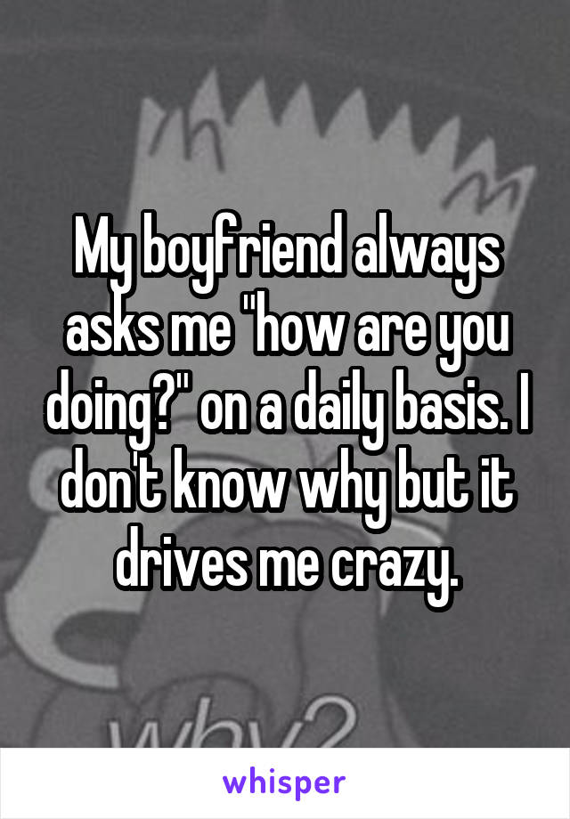 My boyfriend always asks me "how are you doing?" on a daily basis. I don't know why but it drives me crazy.