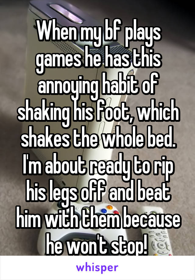 When my bf plays games he has this annoying habit of shaking his foot, which shakes the whole bed. I'm about ready to rip his legs off and beat him with them because he won't stop! 