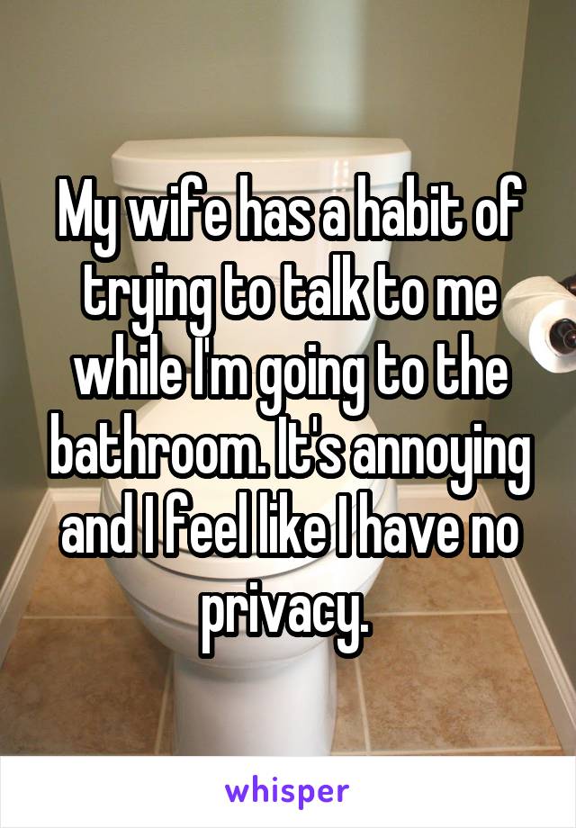 My wife has a habit of trying to talk to me while I'm going to the bathroom. It's annoying and I feel like I have no privacy. 