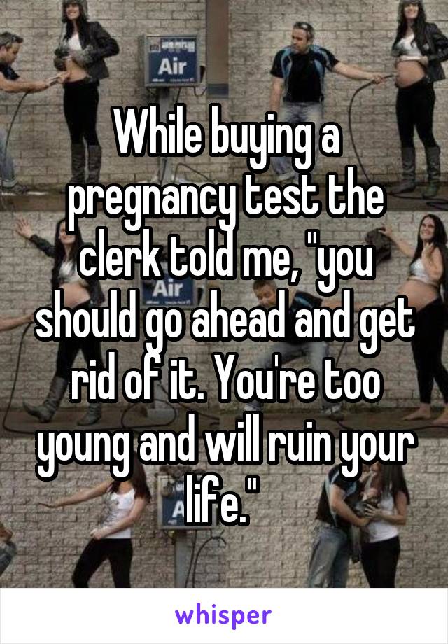 While buying a pregnancy test the clerk told me, "you should go ahead and get rid of it. You're too young and will ruin your life." 